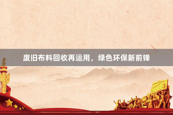 废旧布料回收再运用，绿色环保新前锋