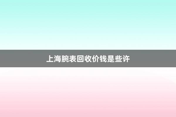 上海腕表回收价钱是些许