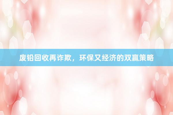 废铅回收再诈欺，环保又经济的双赢策略