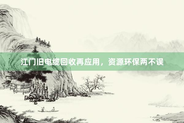 江门旧电缆回收再应用，资源环保两不误