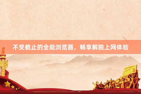 不受截止的全能浏览器，畅享解脱上网体验