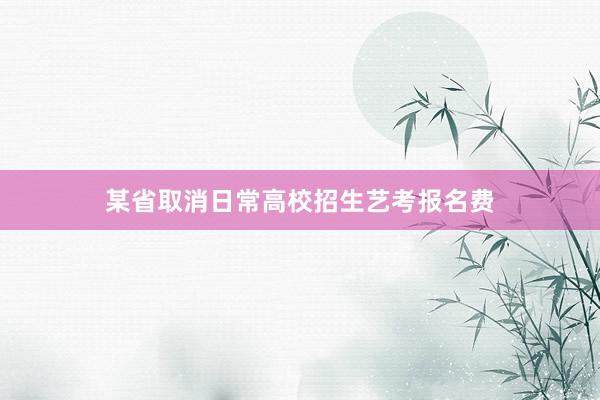 某省取消日常高校招生艺考报名费