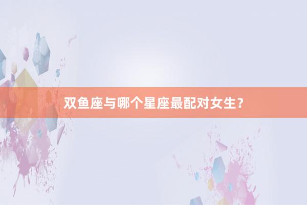 双鱼座与哪个星座最配对女生？
