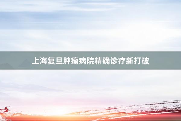 上海复旦肿瘤病院精确诊疗新打破