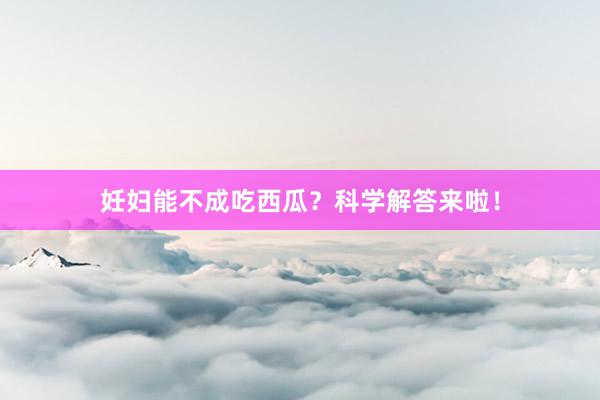 妊妇能不成吃西瓜？科学解答来啦！