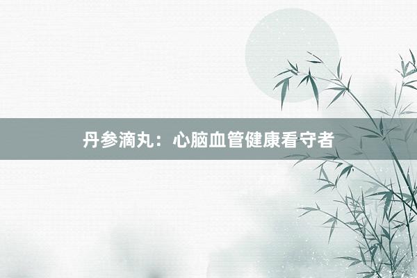 丹参滴丸：心脑血管健康看守者
